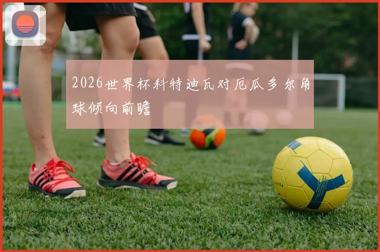 2026世界杯科特迪瓦对厄瓜多尔角球倾向前瞻