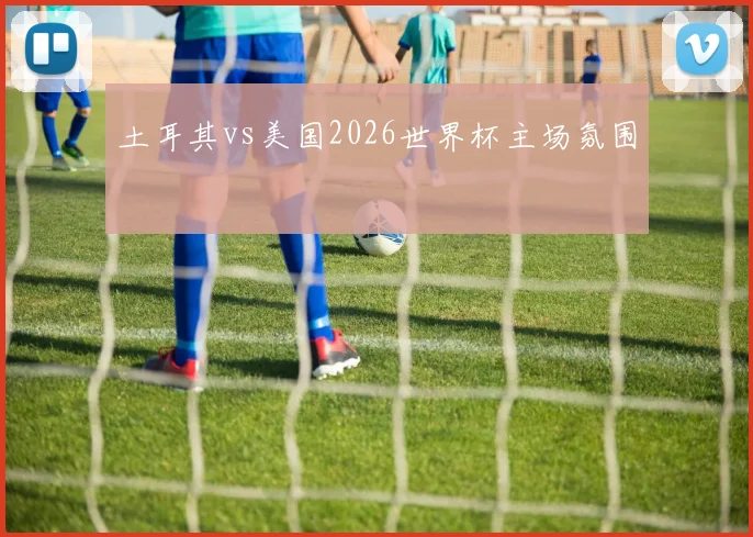 土耳其vs美国2026世界杯主场氛围