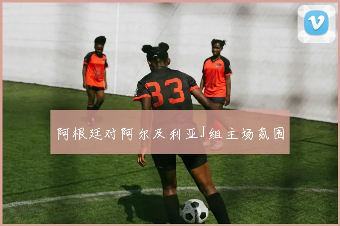 阿根廷对阿尔及利亚J组主场氛围