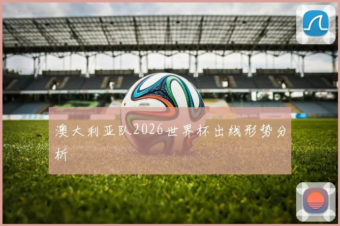 澳大利亚队2026世界杯出线形势分析
