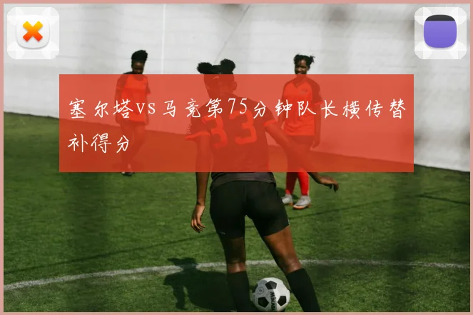 塞尔塔vs马竞第75分钟队长横传替补得分
