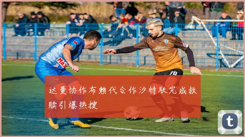达曼协作布赖代合作沙特联完成救赎引爆热搜