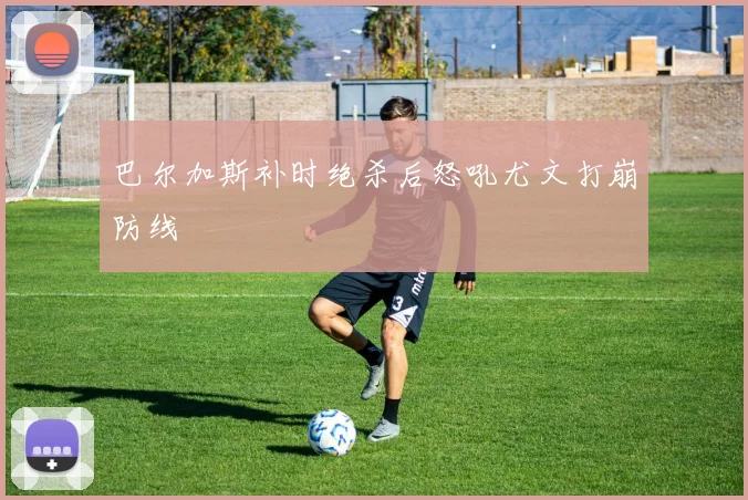 巴尔加斯补时绝杀后怒吼尤文打崩防线
