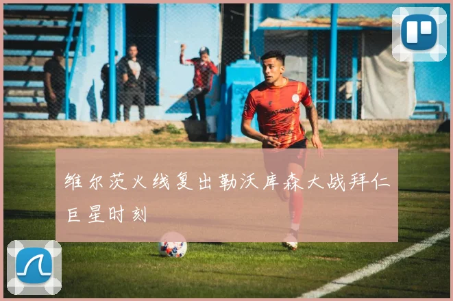维尔茨火线复出勒沃库森大战拜仁巨星时刻