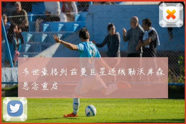 韦世豪格列兹曼巨星连线勒沃库森悬念重启