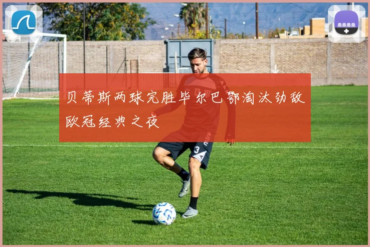 贝蒂斯两球完胜毕尔巴鄂淘汰劲敌欧冠经典之夜