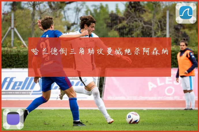 哈兰德倒三角助攻曼城绝杀阿森纳