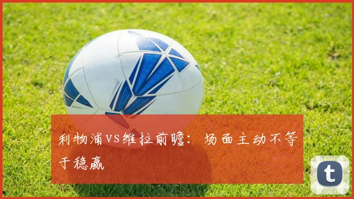 利物浦vs维拉前瞻：场面主动不等于稳赢
