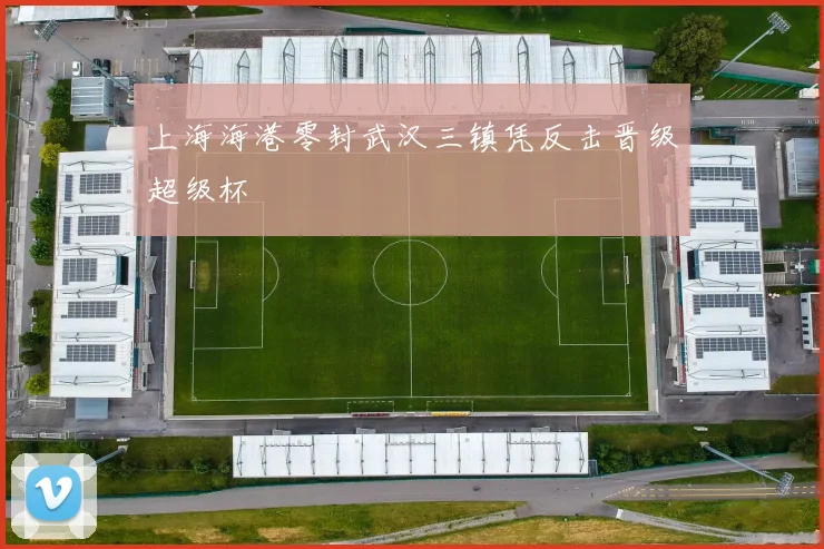 上海海港零封武汉三镇凭反击晋级超级杯