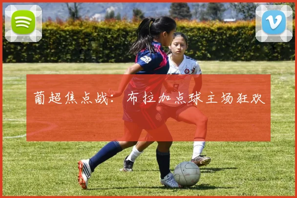 葡超焦点战：布拉加点球主场狂欢