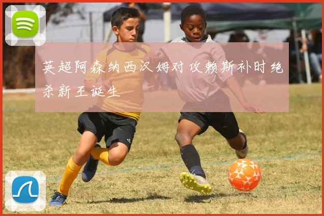 英超阿森纳西汉姆对攻赖斯补时绝杀新王诞生